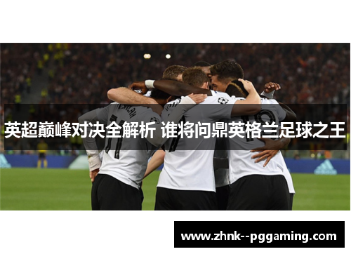 英超巅峰对决全解析 谁将问鼎英格兰足球之王
