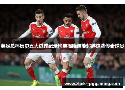 英足总杯历史五大进球纪录榜单揭晓谁能超越这些传奇球员
