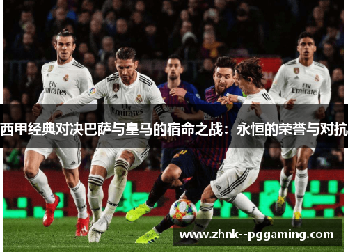 西甲经典对决巴萨与皇马的宿命之战:永恒的荣誉与对抗 西甲经典对决巴萨与皇马的宿命之战:永恒的荣誉与对抗