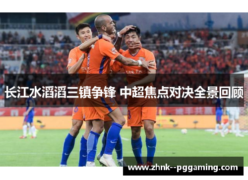 长江水滔滔三镇争锋 中超焦点对决全景回顾 长江水滔滔三镇争锋 中超焦点对决全景回顾