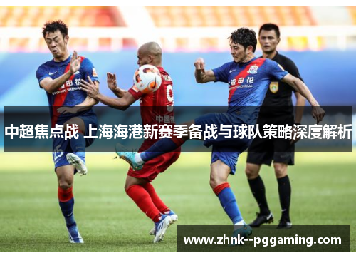 中超焦点战 上海海港新赛季备战与球队策略深度解析 中超焦点战 上海海港新赛季备战与球队策略深度解析