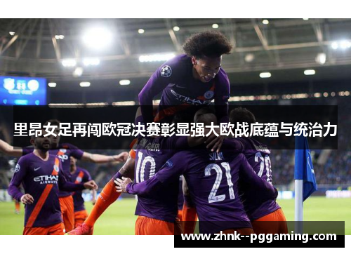 里昂女足再闯欧冠决赛彰显强大欧战底蕴与统治力