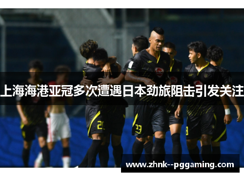 上海海港亚冠多次遭遇日本劲旅阻击引发关注 上海海港亚冠多次遭遇日本劲旅阻击引发关注
